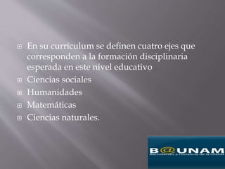  En su currículum se definen cuatro ejes que
corresponden a la formación disciplinaria
esperada en este nivel educativo
 Ciencias sociales
 Humanidades
 Matemáticas
 Ciencias naturales.
 