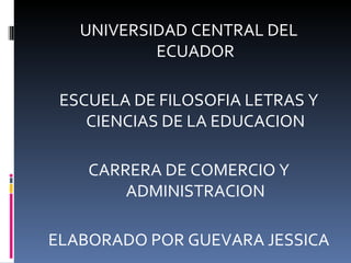 UNIVERSIDAD CENTRAL DEL
           ECUADOR

 ESCUELA DE FILOSOFIA LETRAS Y
    CIENCIAS DE LA EDUCACION

    CARRERA DE COMERCIO Y
        ADMINISTRACION

ELABORADO POR GUEVARA JESSICA
 