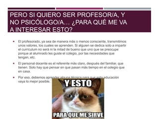 PERO SI QUIERO SER PROFESOR/A, Y
NO PSICÓLOGO/A… ¿PARA QUÉ ME VA
A INTERESAR ESTO?
 El profesorado, ya sea de manera más o menos consciente, transmitimos
unos valores, los cuales se aprenden. Si alguien se dedica solo a impartir
el currículum no será ni la mitad de bueno que uno que se preocupe
porque al alumnado les guste el colegio, por las necesidades que
tengan, etc.
 El personal docente es el referente más claro, después del familiar, que
tienen. Solo hay que pensar en que pasan más tiempo en el colegio que
en casa.
 Por eso, debemos aprender alguna técnica para que esta educación
vaya lo mejor posible.
 