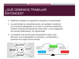 ¿QUÉ DEBEMOS TRABAJAR
ENTONCES?
 Debemos trabajar en especial la empatía y la asertividad.
 La asertividad es importante para, por ejemplo, mantener
una conducta dialogante en el aula, lo cual les enseñará la
manera correcta de interactuar entre ellos, y con cualquiera,
de manera diplomática, sin agresividad.
 La empatía nos servirá para comprender mejor a los
alumnos, sus necesidades e intereses, y enseñarles a
ponerse en el lugar de los demás.
 
