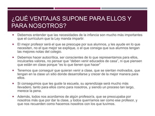 ¿QUÉ VENTAJAS SUPONE PARA ELLOS Y
PARA NOSOTROS?
 Debemos entender que las necesidades de la infancia son mucho más importantes
que el currículum que la Ley manda impartir.
 El mejor profesor será el que se preocupe por sus alumnos, y les ayude en lo que
necesiten, no el que mejor se explique, o el que consiga que sus alumnos tengan
las mejores notas del colegio.
 Debemos hacer autocrítica, ser conscientes de lo que representamos para ellos,
inculcarles valores, no pensar que “deben venir educados de casa”, ni que piensen
que están en clase porque “es lo que tienen que hacer”
 Tenemos que conseguir que quieran venir a clase, que se sientan motivados, que
tengan en la clase un sitio donde desarrollarse y crecer de la mejor manera para
ellos.
 Si conseguimos que les guste la escuela, su aprendizaje será mucho más
llevadero, tanto para ellos como para nosotros, y siendo un proceso tan largo,
merece la pena.
 Además, todos nos acordamos de algún profesor/a, que se preocupaba por
nosotros más que por dar la clase, y todos querríamos ser como ese profesor, y
que nos recuerden como hacemos nosotros con los que tuvimos.
 