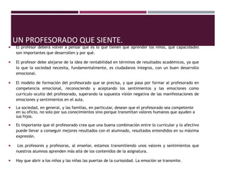 UN PROFESORADO QUE SIENTE.
 El profesor deberá volver a pensar qué es lo que tienen que aprender los niños, qué capacidades
son importantes que desarrollen y por qué.
 El profesor debe alejarse de la idea de rentabilidad en términos de resultados académicos, ya que
lo que la sociedad necesita, fundamentalmente, es ciudadanos íntegros, con un buen desarrollo
emocional.
 El modelo de formación del profesorado que se precisa, y que pasa por formar al profesorado en
competencia emocional, reconociendo y aceptando los sentimientos y las emociones como
currículo oculto del profesorado, superando la supuesta visión negativa de las manifestaciones de
emociones y sentimientos en el aula.
 La sociedad, en general, y las familias, en particular, desean que el profesorado sea competente
en su oficio, no solo por sus conocimientos sino porque transmitan valores humanos que ayuden a
sus hijos.
 Es importante que el profesorado crea que una buena combinación entre lo curricular y lo afectivo
puede llevar a conseguir mejores resultados con el alumnado, resultados entendidos en su máxima
expresión.
 Los profesores y profesoras, al enseñar, estamos transmitiendo unos valores y sentimientos que
nuestros alumnos aprenden más allá de los contenidos de la asignatura.
 Hay que abrir a los niños y las niñas las puertas de la curiosidad. La emoción se transmite.
 