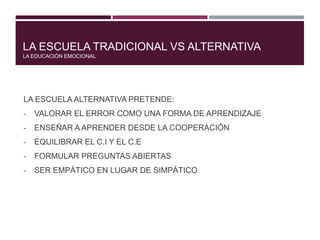 LA ESCUELA TRADICIONAL VS ALTERNATIVA
LA EDUCACIÓN EMOCIONAL
LA ESCUELA ALTERNATIVA PRETENDE:
- VALORAR EL ERROR COMO UNA FORMA DE APRENDIZAJE
- ENSEÑAR A APRENDER DESDE LA COOPERACIÓN
- EQUILIBRAR EL C.I Y EL C.E
- FORMULAR PREGUNTAS ABIERTAS
- SER EMPÁTICO EN LUGAR DE SIMPÁTICO
 