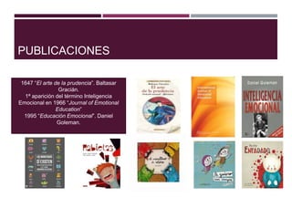 PUBLICACIONES
1647 “El arte de la prudencia”. Baltasar
Gracián.
1ª aparición del término Inteligencia
Emocional en 1966 “Journal of Emotional
Education”
1995 “Educación Emocional”. Daniel
Goleman.
 