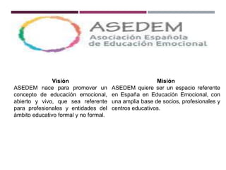 Visión
ASEDEM nace para promover un
concepto de educación emocional,
abierto y vivo, que sea referente
para profesionales y entidades del
ámbito educativo formal y no formal.
Misión
ASEDEM quiere ser un espacio referente
en España en Educación Emocional, con
una amplia base de socios, profesionales y
centros educativos.
 