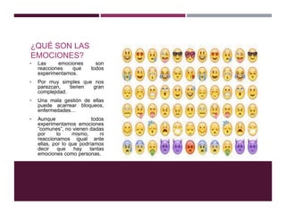 ¿QUÉ SON LAS
EMOCIONES?
• Las emociones son
reacciones que todos
experimentamos.
• Por muy simples que nos
parezcan, tienen gran
complejidad.
• Una mala gestión de ellas
puede acarrear bloqueos,
enfermedades…
• Aunque todos
experimentamos emociones
“comunes”, no vienen dadas
por lo mismo, ni
reaccionamos igual ante
ellas, por lo que podríamos
decir que hay tantas
emociones como personas.
 