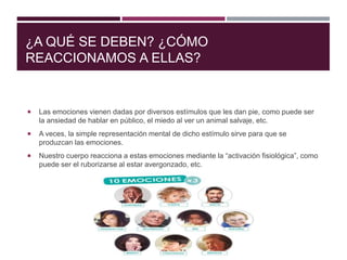 ¿A QUÉ SE DEBEN? ¿CÓMO
REACCIONAMOS A ELLAS?
 Las emociones vienen dadas por diversos estímulos que les dan pie, como puede ser
la ansiedad de hablar en público, el miedo al ver un animal salvaje, etc.
 A veces, la simple representación mental de dicho estímulo sirve para que se
produzcan las emociones.
 Nuestro cuerpo reacciona a estas emociones mediante la “activación fisiológica”, como
puede ser el ruborizarse al estar avergonzado, etc.
 