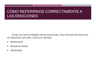 CÓMO REFERIRNOS CORRECTAMENTE A
LAS EMOCIONES
Si bien ya hemos hablado de las emociones, hay diversos términos que
se relacionan con esta, como por ejemplo:
 Sentimiento
 Estado de ánimo
 Afectividad
 