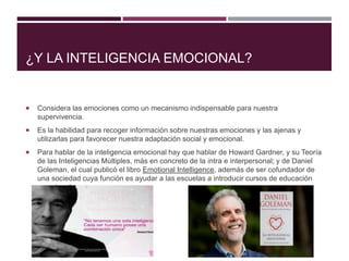 ¿Y LA INTELIGENCIA EMOCIONAL?
 Considera las emociones como un mecanismo indispensable para nuestra
supervivencia.
 Es la habilidad para recoger información sobre nuestras emociones y las ajenas y
utilizarlas para favorecer nuestra adaptación social y emocional.
 Para hablar de la inteligencia emocional hay que hablar de Howard Gardner, y su Teoría
de las Inteligencias Múltiples, más en concreto de la intra e interpersonal; y de Daniel
Goleman, el cual publicó el libro Emotional Intelligence, además de ser cofundador de
una sociedad cuya función es ayudar a las escuelas a introducir cursos de educación
emocional.
 