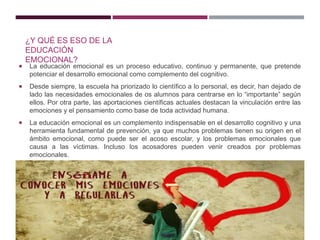 ¿Y QUÉ ES ESO DE LA
EDUCACIÓN
EMOCIONAL?
 La educación emocional es un proceso educativo, continuo y permanente, que pretende
potenciar el desarrollo emocional como complemento del cognitivo.
 Desde siempre, la escuela ha priorizado lo científico a lo personal, es decir, han dejado de
lado las necesidades emocionales de os alumnos para centrarse en lo “importante” según
ellos. Por otra parte, las aportaciones científicas actuales destacan la vinculación entre las
emociones y el pensamiento como base de toda actividad humana.
 La educación emocional es un complemento indispensable en el desarrollo cognitivo y una
herramienta fundamental de prevención, ya que muchos problemas tienen su origen en el
ámbito emocional, como puede ser el acoso escolar, y los problemas emocionales que
causa a las víctimas. Incluso los acosadores pueden venir creados por problemas
emocionales.
 