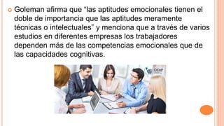  Goleman afirma que “las aptitudes emocionales tienen el
doble de importancia que las aptitudes meramente
técnicas o intelectuales” y menciona que a través de varios
estudios en diferentes empresas los trabajadores
dependen más de las competencias emocionales que de
las capacidades cognitivas.
 