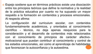  Espejo sostiene que en términos prácticos existe una disociación
entre los principios teóricos que define la normativa y la realidad
de la práctica educativa por cuanto no ha supuesto un mayor
respaldo a la formación en contenidos y procesos emocionales.
Al respecto afirma:
La configuración del curriculum escolar, con contenidos
fundamentalmente académicos, y orientados al conocimiento
científico - técnico, no deja apenas resquicios para la
consideración y el desarrollo de contenidos más relacionados
con el conocimiento de principios de carácter afectivo-
motivacional que puedan contribuir al conocimiento y control de
los estados emocionales, así como al aprendizaje de habilidades
que favorezcan la autoconfianza y la autoestima.
 