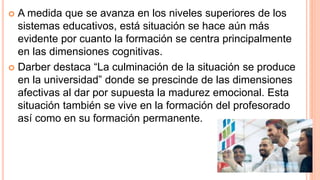  A medida que se avanza en los niveles superiores de los
sistemas educativos, está situación se hace aún más
evidente por cuanto la formación se centra principalmente
en las dimensiones cognitivas.
 Darber destaca “La culminación de la situación se produce
en la universidad” donde se prescinde de las dimensiones
afectivas al dar por supuesta la madurez emocional. Esta
situación también se vive en la formación del profesorado
así como en su formación permanente.
 