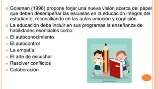  Goleman (1996) propone forjar una nueva visión acerca del papel
que deben desempeñar las escuelas en la educación integral del
estudiante, reconciliando en las aulas emoción y cognición.
 La educación debe incluir en sus programas la enseñanza de
habilidades esenciales como:
 El autoconocimiento
 El autocontrol
 La empatía
 El arte de escuchar
 Resolver conflictos
 Colaboración
 