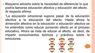  Bisquerra advierte sobre la necesidad de diferenciar lo que
podría llamarse educación afectiva y educación del afecto.
Al respecto afirma:
“La educación emocional supone pasar de la educación
afectiva a la educación del afecto. Hasta ahora la
dimensión afectiva en la educación o educación afectiva se
ha entendido como educar poniendo efecto en el proceso
educativo. Ahora se trata de educar el afecto, es decir, de
impartir conocimientos teóricos y prácticos sobre la
emociones.
 
