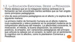 1.2. LA EDUCACIÓN EMOCIONAL DESDE LA PEDAGOGÍA
 Flores destaca que en la indagación teórica centrada en la
formación se han encontrado ciertos sentidos que se han erigido
como principios pedagógicos.
 Uno de esos principios pedagógicos es el afecto y lo explica de la
siguiente manera:
La primera matriz de formación humana es el afecto materno,
cuyo suplemento y relevo posterior en la sociedad moderna es la
comprensión afectuosa del maestro. La afectividad consciente, la
motivación, el interés, la buena disposición, los estímulos
positivos, la empatía, son variaciones pedagógicas del principio
que articula la cabeza con el corazón, la razón con el sentimiento,
lo cognitivo con lo afectivo, como lo plantearon Comenius y
Pestalozzi.
 