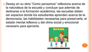  Dewey en su obra “Como pensamos” reflexiona acerca de
la naturaleza de la escuela y concluye que además de
dedicarse a la formación académica, las escuelas deben
ser espacios donde los estudiantes aprenden acerca de la
democracia, las habilidades necesarias para preservarla, el
estado mental reflexivo y del clima social y emocional
necesario para ejercerla.
 