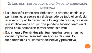 2. LOS CONTEXTOS DE APLICACIÓN DE LA EDUCACIÓN
EMOCIONAL.
 La educación emocional debe ser un proceso continuo y
permanente, presente en el desarrollo de todo el currículum
académico y en la formación a lo largo de la vida, por ellos
sus implicaciones educativas pueden ubicarse tanto en el
plano de la educación formal como informal.
 Extremera y Fernández plantean que los programas no
deben implementarse solo en épocas de crisis, lo
fundamental es su carácter educativo y preventivo.
 
