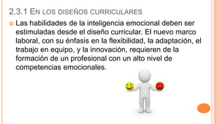2.3.1 EN LOS DISEÑOS CURRICULARES
 Las habilidades de la inteligencia emocional deben ser
estimuladas desde el diseño curricular. El nuevo marco
laboral, con su énfasis en la flexibilidad, la adaptación, el
trabajo en equipo, y la innovación, requieren de la
formación de un profesional con un alto nivel de
competencias emocionales.
 
