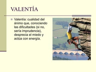 VALENTÍA
 Valentía: cualidad del
ánimo que, conociendo
las dificultades (si no,
sería imprudencia),
desprecia el miedo y
actúa con energía.
 