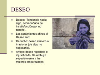 DESEO
 Deseo: “Tendencia hacia
algo, acompañada de
insatisfacción por no
tenerlo”.
 Los sentimientos afines al
Deseo son:
 Capricho: deseo efímero o
irracional (de algo no
necesario).
 Antojo: deseo repentino e
injustificado. Se atribuye
especialmente a las
mujeres embarazadas.
 