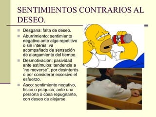 SENTIMIENTOS CONTRARIOS AL
DESEO.
 Desgana: falta de deseo.
 Aburrimiento: sentimiento
negativo ante algo repetitivo
o sin interés; va
acompañado de sensación
de alargamiento del tiempo.
 Desmotivación: pasividad
ante estímulos; tendencia a
“no moverse”, por desinterés
o por considerar excesivo el
esfuerzo.
 Asco: sentimiento negativo,
físico o psíquico, ante una
persona o cosa repugnante,
con deseo de alejarse.
 