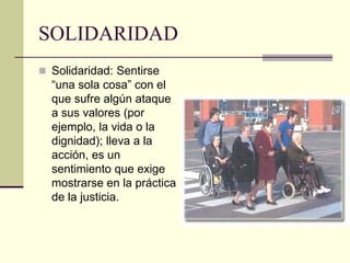 SOLIDARIDAD
 Solidaridad: Sentirse
“una sola cosa” con el
que sufre algún ataque
a sus valores (por
ejemplo, la vida o la
dignidad); lleva a la
acción, es un
sentimiento que exige
mostrarse en la práctica
de la justicia.
 