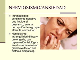 NERVIOSISMO/ANSIEDAD
 Intranquilidad:
sentimiento negativo
que impide el
descanso, ante la
percepción de algo que
altera la normalidad.
 Nerviosismo:
intranquilidad difusa y
prolongada, con
repercusión fisiológica
en el sistema nervioso
(sobreexcitación del
sistema simpático).
 