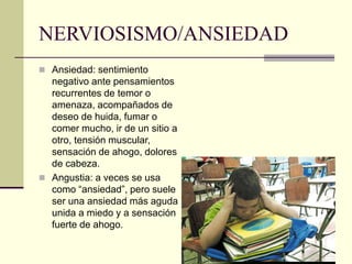NERVIOSISMO/ANSIEDAD
 Ansiedad: sentimiento
negativo ante pensamientos
recurrentes de temor o
amenaza, acompañados de
deseo de huida, fumar o
comer mucho, ir de un sitio a
otro, tensión muscular,
sensación de ahogo, dolores
de cabeza.
 Angustia: a veces se usa
como “ansiedad”, pero suele
ser una ansiedad más aguda
unida a miedo y a sensación
fuerte de ahogo.
 