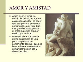 AMOR Y AMISTAD
 Amor: es muy difícil de
definir. Es deseo, es agrado,
es responsabilidad, es sentir
que esa persona pertenece
a mi mundo, a mi vida. Sus
tres grandes prototipos son:
el amor maternal, el amor
erótico y la amistad.
 Amistad: el darnos cuenta
de las cualidades de una
persona provoca un
sentimiento positivo, que nos
lleva a desear su compañía,
comunicarnos con ella y
desear su bien.
 
