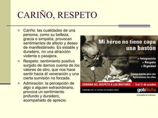 CARIÑO, RESPETO
 Cariño: las cualidades de una
persona, como su belleza,
gracia o simpatía, provocan
sentimientos de afecto y deseo
de manifestárselo. Es estable y
duradero, no una atracción
violenta o pasajera.
 Respeto: sentimiento positivo
surgido de darnos cuenta de los
valores de otro, que nos hace
sentir hacia él veneración y una
cierta sumisión no forzada.
 Admiración: la percepción de
algo o alguien extraordinario,
provoca un sentimiento
profundo y duradero,
acompañado de aprecio.
 