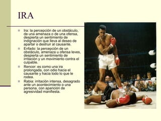 IRA
 Ira: la percepción de un obstáculo,
de una amenaza o de una ofensa,
despierta un sentimiento de
indignación que lleva al deseo de
apartar o destruir al causante.
 Enfado: la percepción de un
obstáculo, amenaza u ofensa leves,
despierta un sentimiento de
irritación y un movimiento contra el
culpable.
 Rencor: es como una ira
prolongada, con odio hacia el
causante y hacia todo lo que le
rodea.
 Rabia: irritación intensa, desagrado
ante un acontecimiento o una
persona, con aparición de
agresividad manifiesta.
 