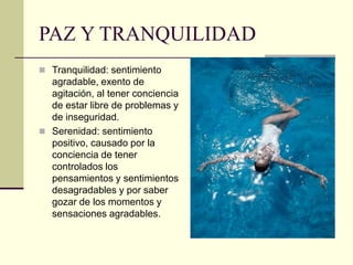 PAZ Y TRANQUILIDAD
 Tranquilidad: sentimiento
agradable, exento de
agitación, al tener conciencia
de estar libre de problemas y
de inseguridad.
 Serenidad: sentimiento
positivo, causado por la
conciencia de tener
controlados los
pensamientos y sentimientos
desagradables y por saber
gozar de los momentos y
sensaciones agradables.
 