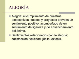 ALEGRÍA
 Alegría: el cumplimiento de nuestras
expectativas, deseos y proyectos provoca un
sentimiento positivo, acompañado de un
sentimiento de ligereza y de ensanchamiento
del ánimo.
 Sentimientos relacionados con la alegría:
satisfacción, felicidad, júbilo, éxtasis.
 