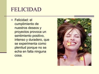FELICIDAD
 Felicidad: el
cumplimiento de
nuestros deseos y
proyectos provoca un
sentimiento positivo,
intenso y duradero, que
se experimenta como
plenitud porque no se
echa en falta ninguna
cosa.
 