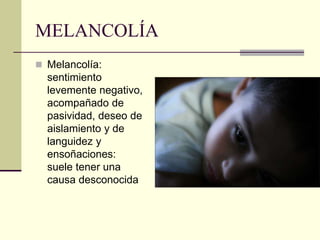 MELANCOLÍA
 Melancolía:
sentimiento
levemente negativo,
acompañado de
pasividad, deseo de
aislamiento y de
languidez y
ensoñaciones:
suele tener una
causa desconocida
 