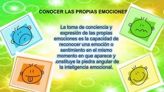 CONOCER LAS PROPIAS EMOCIONES.
La toma de conciencia y
expresión de las propias
emociones es la capacidad de
reconocer una emoción o
sentimiento en el mismo
momento en que aparece y
constituye la piedra angular de
la inteligencia emocional.
 