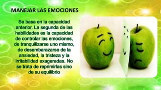 MANEJAR LAS EMOCIONES
Se basa en la capacidad
anterior. La segunda de las
habilidades es la capacidad
de controlar las emociones,
de tranquilizarse uno mismo,
de desembarazarse de la
ansiedad, la tristeza y la
irritabilidad exageradas. No
se trata de reprimirlas sino
de su equilibrio
 
