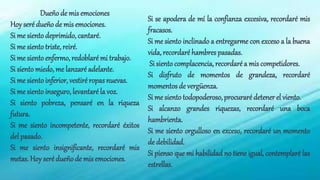 Dueño de mis emociones
Hoy seré dueño de mis emociones.
Si me sientodeprimido, cantaré.
Si me sientotriste, reiré.
Si me sientoenfermo, redoblaré mi trabajo.
Si siento miedo, me lanzaré adelante.
Si me sientoinferior, vestiré ropasnuevas.
Si me sientoinseguro, levantaré la voz.
Si siento pobreza, pensaré en la riqueza
futura.
Si me siento incompetente, recordaré éxitos
del pasado.
Si me siento insignificante, recordaré mis
metas. Hoy seré dueño de mis emociones.
Si se apodera de mí la confianza excesiva, recordaré mis
fracasos.
Si me siento inclinado a entregarme con exceso a la buena
vida, recordaré hambres pasadas.
Si siento complacencia, recordaré a mis competidores.
Si disfruto de momentos de grandeza, recordaré
momentos de vergüenza.
Si me siento todopoderoso,procuraré detener el viento.
Si alcanzo grandes riquezas, recordaré una boca
hambrienta.
Si me siento orgulloso en exceso, recordaré un momento
de debilidad.
Si pienso que mi habilidad no tiene igual, contemplaré las
estrellas.
 