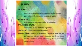 EL ROSAL
OBJETIVO:
Conocer los aspectos del inconsciente y de sí mismos
para entender la interacción para con el grupo.
MATERIALES:
colchonetas y radio para música de relajación.
TAMAÑO DEL GRUPO:
destinada a grupos medianos y grandes.
DURACIÓN: 30 minutos aproximadamente.
LUGAR IDEAL: espacio y comodidad necesaria para que los
participantes puedan estar relajados, donde no exista
mucho o nada de ruidos exteriores y donde no existan
interrupciones.
 