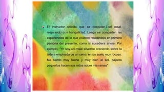 El instructor solicita que se despidan del rosal,
respirando con tranquilidad. Luego se comparten las
experiencias de lo que vivieron relatándolo en primera
persona del presente, como si sucediera ahora. Por
ejemplo, "Yo soy un rosal silvestre creciendo sobre la
ladera empinada de un cerro, en un suelo muy rocoso.
Me siento muy fuerte y muy bien al sol, pájaros
pequeños hacen sus nidos sobre mis ramas"
 