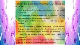 EJERCICIO DEL “DARSE CUENTA” EN TORNO A LA EXPERIENCIA
DEL ROSAL
1. ¿Estoy evitando algo? ¿Se está produciendo algo de lo que no soy
consciente?
2. ¿En qué aspectos se está produciendo en mí un cambio? ¿En qué
aspectos o actitudes sigo en un estancamiento?
3. Tu rosal ¿se manifiesta autosuficiente o predomina el apoyo
ambiental?
4. ¿Cómo se manifiesta tu relación “yo-ambiente”? normal, intensa,
desproporcionada, me exige mucho esfuerzo mantener el “tipo” y
tengo poca energía disponible para otras cosas que me afectan…?
5. ¿Cuáles son las barreras que te impiden crecer, cuáles tus
frustraciones?
6. ¿Cuál es tu tonalidad emocional en general en esta experiencia en la
que, por un momento, te has identificado como un rosal?
 