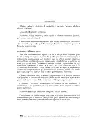 162 ISSN 0213-8464 • Revista Interuniversitaria de Formación del Profesorado, 19(3), (2005), 153-167
Èlia López Cassà
Objetivo: Adquirir estrategias de relajación y bienestar. Favorecer el clima
afectivo en el aula.
Contenido: Regulación emocional.
Materiales: Música relajante y otros objetos si se creen necesarios (plumas,
pelotas suaves, muñecos, etc).
Orientaciones: Es interesante preguntar a los niños y niñas después de la sesión
cómo se sienten, qué les ha gustado, y que agradezcan a sus respectivas parejas el
bienestar proporcionado.
Actividad: Había una vez…
Para esta actividad utilizan aquello que les es tan próximo y querido para
los niños: los personajes de cuentos. Se pueden presentar diferentes dibujos e
imágenes de personajes que sean familiares para los niños o también utilizar sus
propios títeres. Se sitúan algunos de los personajes en su historia y se hablan de las
emociones que expresan. Entonces se comenta a los niños y niñas si saben por qué
se siente así el personaje, el motivo de su estado emocional y la causa. A partir de
aquí también se inventa un cuento con los personajes. Por ejemplo, el personaje
del lobo no siempre tiene por qué provocar miedo o mostrar enfado a los demás
personajes, se puede crear un lobo divertido que hace reír a los demás.
Objetivo: Identificar cómo se sienten los personajes de la historia, expresar
cuál puede ser la causa de las emociones vividas por los personajes, expresar cuál
puede ser la consecuencia de las emociones sentidas por el personaje.
Contenido: Conciencia emocional/reconocimiento de las emociones y
sentimientos de los personajes, causa y consecuencia de la emociones sentidas
por los personajes.
Materiales: Personajes de cuentos (imágenes, dibujos o títeres).
Orientaciones: Se pueden utilizar personajes de cuentos o bien muñecos que
sean especiales para el alumnado. Es importante que la figura del adulto comunique
tanto de forma oral como gestual todo lo que explique al niño o niña.
 