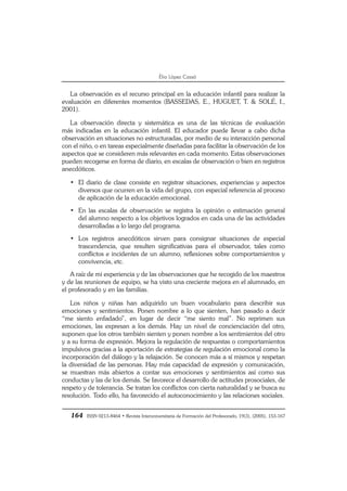 164 ISSN 0213-8464 • Revista Interuniversitaria de Formación del Profesorado, 19(3), (2005), 153-167
Èlia López Cassà
La observación es el recurso principal en la educación infantil para realizar la
evaluación en diferentes momentos (BASSEDAS, E., HUGUET, T. & SOLÉ, I.,
2001).
La observación directa y sistemática es una de las técnicas de evaluación
más indicadas en la educación infantil. El educador puede llevar a cabo dicha
observación en situaciones no estructuradas, por medio de su interacción personal
con el niño, o en tareas especialmente diseñadas para facilitar la observación de los
aspectos que se consideren más relevantes en cada momento. Estas observaciones
pueden recogerse en forma de diario, en escalas de observación o bien en registros
anecdóticos.
• El diario de clase consiste en registrar situaciones, experiencias y aspectos
diversos que ocurren en la vida del grupo, con especial referencia al proceso
de aplicación de la educación emocional.
• En las escalas de observación se registra la opinión o estimación general
del alumno respecto a los objetivos logrados en cada una de las actividades
desarrolladas a lo largo del programa.
• Los registros anecdóticos sirven para consignar situaciones de especial
trascendencia, que resulten significativas para el observador, tales como
conflictos e incidentes de un alumno, reflexiones sobre comportamientos y
convivencia, etc.
A raíz de mi experiencia y de las observaciones que he recogido de los maestros
y de las reuniones de equipo, se ha visto una creciente mejora en el alumnado, en
el profesorado y en las familias.
Los niños y niñas han adquirido un buen vocabulario para describir sus
emociones y sentimientos. Ponen nombre a lo que sienten, han pasado a decir
“me siento enfadado”, en lugar de decir “me siento mal”. No reprimen sus
emociones, las expresan a los demás. Hay un nivel de concienciación del otro,
suponen que los otros también sienten y ponen nombre a los sentimientos del otro
y a su forma de expresión. Mejora la regulación de respuestas o comportamientos
impulsivos gracias a la aportación de estrategias de regulación emocional como la
incorporación del diálogo y la relajación. Se conocen más a sí mismos y respetan
la diversidad de las personas. Hay más capacidad de expresión y comunicación,
se muestran más abiertos a contar sus emociones y sentimientos así como sus
conductas y las de los demás. Se favorece el desarrollo de actitudes prosociales, de
respeto y de tolerancia. Se tratan los conflictos con cierta naturalidad y se busca su
resolución. Todo ello, ha favorecido el autoconocimiento y las relaciones sociales.
 