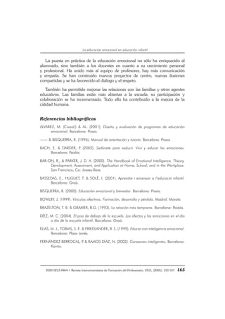 ISSN 0213-8464 • Revista Interuniversitaria de Formación del Profesorado, 19(3), (2005), 153-167 165
La educación emocional en educación infantil
La puesta en práctica de la educación emocional no sólo ha enriquecido al
alumnado, sino también a los docentes en cuanto a su crecimiento personal
y profesional. Ha unido más al equipo de profesores, hay más comunicación
y empatía. Se han construido nuevos proyectos de centro, nuevas ilusiones
compartidas y se ha favorecido el diálogo y el respeto.
También ha permitido mejorar las relaciones con las familias y otros agentes
educativos. Las familias están más abiertas a la escuela, su participación y
colaboración se ha incrementado. Todo ello ha contribuido a la mejora de la
calidad humana.
Referencias bibliográficas
ÁLVAREZ, M. (Coord.) & AL. (2001). Diseño y evaluación de programas de educación
emocional. Barcelona: Praxis.
—— & BISQUERRA, R. (1996). Manual de orientación y tutoría. Barcelona: Praxis.
BACH, E. & DARDER, P. (2002). Sedúcete para seducir. Vivir y educar las emociones.
Barcelona: Paidós.
BAR-ON, R., & PARKER, J. D. A. (2000). The Handbook of Emotional Intelligence. Theory,
Development, Assessment, and Application at Home, School, and in the Workplace.
San Francisco, Ca: Jossey-Bass.
BASSEDAS, E., HUGUET, T. & SOLÉ, I. (2001). Aprendre i ensenyar a l’educació infantil.
Barcelona: Graó.
BISQUERRA, R. (2000). Educación emocional y bienestar. Barcelona: Praxis.
BOWLBY, J. (1999). Vínculos afectivos. Formación, desarrollo y pérdida. Madrid: Morata
BRAZELTON, T. B. & GRAMER, B.G. (1993). La relación más temprana. Barcelona: Paidós.
DÍEZ, M. C. (2004). El piso de debajo de la escuela. Los afectos y las emociones en el día
a día de la escuela infantil. Barcelona: Graó.
ELIAS, M. J., TOBIAS, S. E. & FRIEDLANDER, B. S. (1999). Educar con inteligencia emocional.
Barcelona: Plaza Janés.
FERNÁNDEZ BERROCAL, P. & RAMOS DÍAZ, N. (2002). Corazones inteligentes. Barcelona:
Kairós.
 