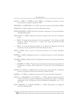 166 ISSN 0213-8464 • Revista Interuniversitaria de Formación del Profesorado, 19(3), (2005), 153-167
Èlia López Cassà
GALLIFA, J., PÉREZ, C., ROVIRA, F. & AL. (2002). La intel·ligència emocional i l’escola
emocionalment intel·ligent. Barcelona: EDB.
GREENSPAN, S. & GREENSPAN, T. N. (1997). Las primeras emociones. Barcelona: Paidós.
GOLEMAN, D. (1996). Inteligencia emocional. Barcelona: Kairós.
GÓMEZ BRUGUERA, J. (2003). Educación emocional y lenguaje en la escuela. Barcelona:
Octaedro-Rosa Sensat.
LÓPEZ CASSÁ, E. (2003). Educación emocional. Programa para 3-6 años. Barcelona:
Praxis.
—— (2003). “El espejo de las emociones ¡Vive las emociones!”. En M. Antón y B. Moll,
Educación Infantil. Orientaciones y recursos (0-6 años) (pp.70/127-70-159).
Barcelona: Praxis.
—— (2004). “La tutoría en Educación infantil”. En M. Álvarez y R. Bisquerra, Manual de
orientarión y tutoría (pp.456/145-456/150). Barcelona: Praxis.
PALOU, S. (2004). Sentir y crecer. El crecimiento emocional en la infancia. Barcelona:
Graó.
ROSANAS, C. (2003). Estrategias para crear un ambiente tranquilo en la clase. Barcelona:
CEAC.
SALMURRI, F. (2004). Libertad emocional. Estrategias para educar las emociones. Barcelona:
Paidós.
—— & BLANXER, N. (2002). “Programa para la educación emocional en la escuela”. En
R. Bisquerra, La práctica de la orientación y la tutoría (pp. 145-179). Barcelona:
Praxis.
SEGURA, M. & ARCAS, M. (2003). Educar las emociones y los sentimientos. Introducción
práctica al complejo mundo de los sentimientos. Madrid: Narcea.
SHAPIRO, L. E. (1998). La inteligencia emocional de los niños. Barcelona: Ediciones B.
SUESS, G. J., GROSSMANN, K. E & SROUFE, L. A. (1992). Effects of infant attachment to
mother and father on quality of adaptation in preschool; from dyadic to individual
organization of self. International Journal of Behavioral Development, vol. 15 (1),
pp. 1-26.
VALLÉS ARÁNDIGA, A. & VALLÉS TORTOSA, C. (1999). Desarrollando la inteligencia
emocional. Madrid: EOS.
 