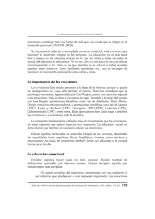 ISSN 0213-8464 • Revista Interuniversitaria de Formación del Profesorado, 19(3), (2005), 153-167 155
La educación emocional en educación infantil
emociones constituye más una forma de vida que una moda que se integra en el
desarrollo personal (DARDER, 2002).
Su importancia debe ser contemplada como un contenido más a educar para
favorecer el desarrollo integral de las personas. La educación no es una tarea
fácil y menos en las primeras edades en la que los niños y niñas necesitan la
ayuda del educador o educadora. No es tan sólo un reto para la escuela educar
emocionalmente a los niños si no que también lo es educar a todos aquellos
agentes, tanto maestros, como familiares, monitores, etc., que se encargan de
favorecer el crecimiento personal de estos niños y niñas.
La importancia de las emociones
Las emociones han estado presentes a lo largo de la historia, aunque su grado
de protagonismo no haya sido siempre el mismo. Podemos considerar que la
psicología humanista, representada por Carl Rogers, presta una atención especial
a las emociones. Esto se sitúa a mediados de siglo. También a lo largo del tiempo
nos han llegado aportaciones filosóficas como las de Aristóteles, Kant, Hume,
Dewey, y muchos otros pensadores, y aportaciones científicas como las de Lazarus
(1991), Lewis y Haviland (1993), Strongman (1991-1992), Goleman (1995),
Csiksentmihalyi (1997), entre otros. Estas aportaciones han dado lugar a redefinir
las emociones y a estructurar toda la temática.
La educación tradicional ha valorado más el conocimiento que las emociones,
sin tener presente que ambos aspectos son necesarios. La educación actual no
debe olvidar que también es necesario educar las emociones.
Educar significa contemplar el desarrollo integral de las personas, desarrollar
las capacidades tanto cognitivas, físicas, lingüísticas, morales, como afectivas y
emocionales. Así pues, las emociones también deben ser educadas y la escuela
forma parte de ello.
La educación emocional
Emoción significa mover hacia (en latín, movere). Existen multitud de
definiciones aportadas por diversos autores. Hemos recogido aquella que
consideramos más completa.
“Un estado complejo del organismo caracterizado por una excitación o
perturbación que predispone a una respuesta organizada. Las emociones
 