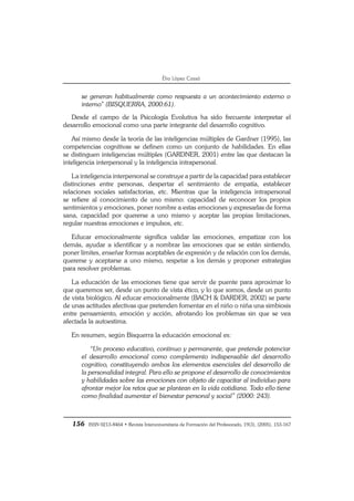 156 ISSN 0213-8464 • Revista Interuniversitaria de Formación del Profesorado, 19(3), (2005), 153-167
Èlia López Cassà
se generan habitualmente como respuesta a un acontecimiento externo o
interno” (BISQUERRA, 2000:61).
Desde el campo de la Psicología Evolutiva ha sido frecuente interpretar el
desarrollo emocional como una parte integrante del desarrollo cognitivo.
Así mismo desde la teoría de las inteligencias múltiples de Gardner (1995), las
competencias cognitivas se definen como un conjunto de habilidades. En ellas
se distinguen inteligencias múltiples (GARDNER, 2001) entre las que destacan la
inteligencia interpersonal y la inteligencia intrapersonal.
La inteligencia interpersonal se construye a partir de la capacidad para establecer
distinciones entre personas, despertar el sentimiento de empatía, establecer
relaciones sociales satisfactorias, etc. Mientras que la inteligencia intrapersonal
se refiere al conocimiento de uno mismo: capacidad de reconocer los propios
sentimientos y emociones, poner nombre a estas emociones y expresarlas de forma
sana, capacidad por quererse a uno mismo y aceptar las propias limitaciones,
regular nuestras emociones e impulsos, etc.
Educar emocionalmente significa validar las emociones, empatizar con los
demás, ayudar a identificar y a nombrar las emociones que se están sintiendo,
poner límites, enseñar formas aceptables de expresión y de relación con los demás,
quererse y aceptarse a uno mismo, respetar a los demás y proponer estrategias
para resolver problemas.
La educación de las emociones tiene que servir de puente para aproximar lo
que queremos ser, desde un punto de vista ético, y lo que somos, desde un punto
de vista biológico. Al educar emocionalmente (BACH & DARDER, 2002) se parte
de unas actitudes afectivas que pretenden fomentar en el niño o niña una simbiosis
entre pensamiento, emoción y acción, afrotando los problemas sin que se vea
afectada la autoestima.
En resumen, según Bisquerra la educación emocional es:
“Un proceso educativo, continuo y permanente, que pretende potenciar
el desarrollo emocional como complemento indispensable del desarrollo
cognitivo, constituyendo ambos los elementos esenciales del desarrollo de
la personalidad integral. Para ello se propone el desarrollo de conocimientos
y habilidades sobre las emociones con objeto de capacitar al individuo para
afrontar mejor los retos que se plantean en la vida cotidiana. Todo ello tiene
como finalidad aumentar el bienestar personal y social” (2000: 243).
 