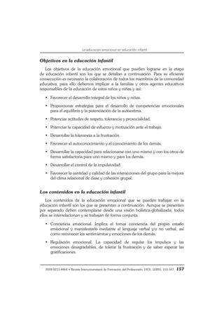 ISSN 0213-8464 • Revista Interuniversitaria de Formación del Profesorado, 19(3), (2005), 153-167 157
La educación emocional en educación infantil
Objetivos en la educación infantil
Los objetivos de la educación emocional que pueden lograrse en la etapa
de educación infantil son los que se detallan a continuación. Para su eficiente
consecución es necesario la colaboración de todos los miembros de la comunidad
educativa, para ello debemos implicar a la familias y otros agentes educativos
responsables de la educación de estos niños y niñas y así:
• Favorecer el desarrollo integral de los niños y niñas.
• Proporcionar estrategias para el desarrollo de competencias emocionales
para el equilibrio y la potenciación de la autoestima.
• Potenciar actitudes de respeto, tolerancia y prosocialidad.
• Potenciar la capacidad de esfuerzo y motivación ante el trabajo.
• Desarrollar la tolerancia a la frustración.
• Favorecer el autoconocimiento y el conocimiento de los demás.
• Desarrollar la capacidad para relacionarse con uno mismo y con los otros de
forma satisfactoria para uno mismo y para los demás.
• Desarrollar el control de la impulsividad.
• Favorecer la cantidad y calidad de las interacciones del grupo para la mejora
del clima relacional de clase y cohesión grupal.
Los contenidos en la educación infantil
Los contenidos de la educación emocional que se pueden trabajar en la
educación infantil son los que se presentan a continuación. Aunque se presenten
por separado deben contemplarse desde una visión holística-globalizada; todos
ellos se interrelacionan y se trabajan de forma conjunta.
• Conciencia emocional. Implica el tomar conciencia del propio estado
emocional y manisfestarlo mediante el lenguaje verbal y/o no verbal, así
como reconocer los sentimientos y emociones de los demás.
• Regulación emocional. La capacidad de regular los impulsos y las
emociones desagradables, de tolerar la frustración y de saber esperar las
gratificaciones.
 