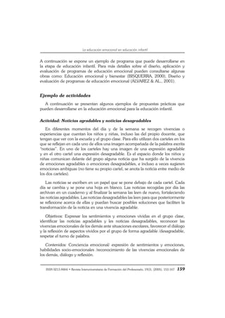 ISSN 0213-8464 • Revista Interuniversitaria de Formación del Profesorado, 19(3), (2005), 153-167 159
La educación emocional en educación infantil
A continuación se expone un ejemplo de programa que puede desarrollarse en
la etapa de educación infantil. Para más detalles sobre el diseño, aplicación y
evaluación de programas de educación emocional pueden consultarse algunas
obras como: Educación emocional y bienestar (BISQUERRA, 2000), Diseño y
evaluación de programas de educación emocional (ÁLVAREZ & AL., 2001).
Ejemplo de actividades
A continuación se presentan algunos ejemplos de propuestas prácticas que
pueden desarrollarse en la educación emocional para la educación infantil.
Actividad: Noticias agradables y noticias desagradables
En diferentes momentos del día y de la semana se recogen vivencias o
experiencias que cuentan los niños y niñas, incluso las del propio docente, que
tengan que ver con la escuela y el grupo clase. Para ello utilizan dos carteles en los
que se reflejan en cada uno de ellos una imagen acompañada de la palabra escrita
“noticias”. En uno de los carteles hay una imagen de una expresión agradable
y en el otro cartel una expresión desagradable. Es el espacio donde los niños y
niñas comunican delante del grupo alguna noticia que ha surgido de la vivencia
de emociones agradables o emociones desagradables, e incluso a veces sugieren
emociones ambiguas (no tiene su propio cartel, se anota la noticia entre medio de
los dos carteles).
Las noticias se escriben en un papel que se pone debajo de cada cartel. Cada
día se cambia y se pone una hoja en blanco. Las noticias recogidas por día las
archivan en un cuaderno y al finalizar la semana las leen de nuevo, fortaleciendo
las noticias agradables. Las noticias desagradables las leen para que posteriormente
se reflexione acerca de ellas y puedan buscar posibles soluciones que faciliten la
transformación de la noticia en una vivencia agradable.
Objetivos: Expresar los sentimientos y emociones vividas en el grupo clase,
identificar las noticias agradables y les noticias desagradables, reconocer las
vivencias emocionales de los demás ante situaciones escolares, favorecer el diálogo
y la reflexión de aspectos vividos por el grupo de forma agradable /desagradable,
respetar el turno de palabra.
Contenidos: Conciencia emocional/ expresión de sentimientos y emociones,
habilidades socio-emocionales /reconocimiento de las vivencias emocionales de
los demás, diálogo y reflexión.
 